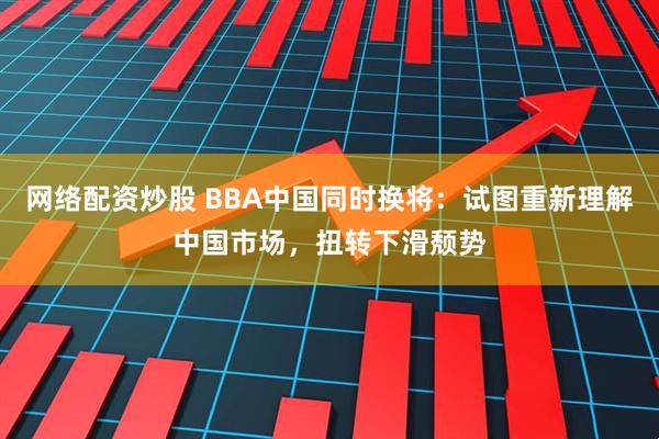网络配资炒股 BBA中国同时换将：试图重新理解中国市场，扭转下滑颓势