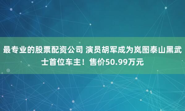 最专业的股票配资公司 演员胡军成为岚图泰山黑武士首位车主！售价50.99万元