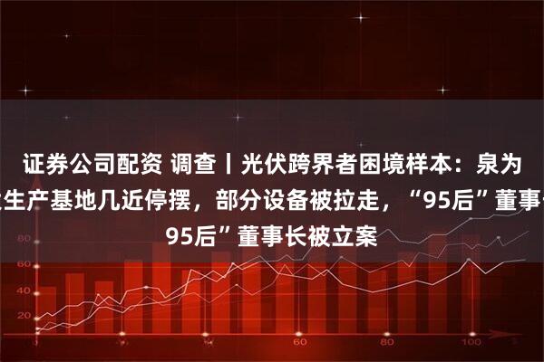 证券公司配资 调查丨光伏跨界者困境样本：泉为科技两大生产基地几近停摆，部分设备被拉走，“95后”董事长被立案