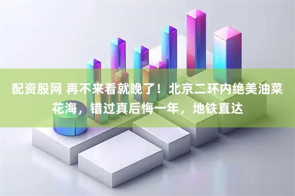 配资股网 再不来看就晚了！北京二环内绝美油菜花海，错过真后悔一年，地铁直达