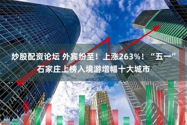 炒股配资论坛 外宾纷至！上涨263%！“五一”石家庄上榜入境游增幅十大城市
