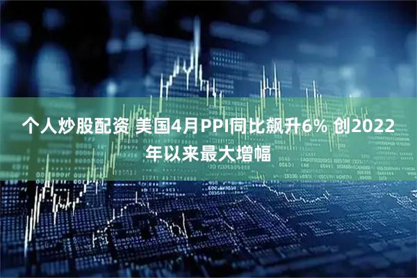 个人炒股配资 美国4月PPI同比飙升6% 创2022年以来最大增幅