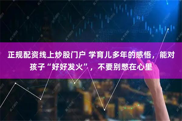 正规配资线上炒股门户 学育儿多年的感悟，能对孩子“好好发火”，不要别憋在心里