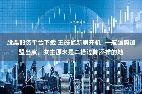 股票配资平台下载 王皓祯新剧开机! 一航强势加盟出演，女主原来是二搭过陈添祥的她