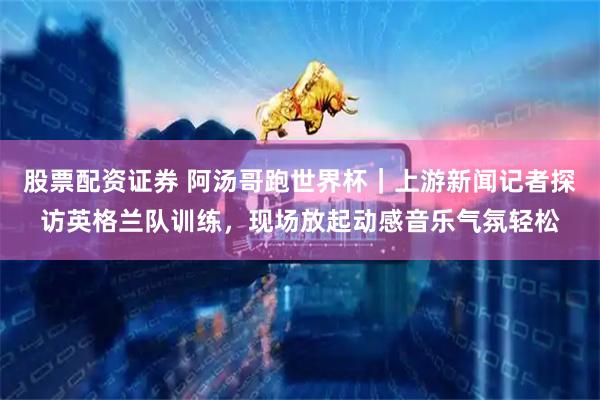 股票配资证券 阿汤哥跑世界杯｜上游新闻记者探访英格兰队训练，现场放起动感音乐气氛轻松
