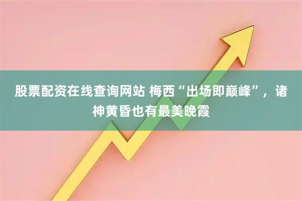 股票配资在线查询网站 梅西“出场即巅峰”，诸神黄昏也有最美晚霞
