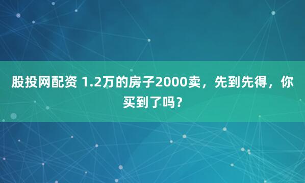 股投网配资 1.2万的房子2000卖，先到先得，你买到了吗？