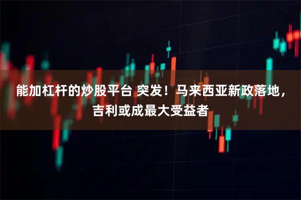 能加杠杆的炒股平台 突发！马来西亚新政落地，吉利或成最大受益者