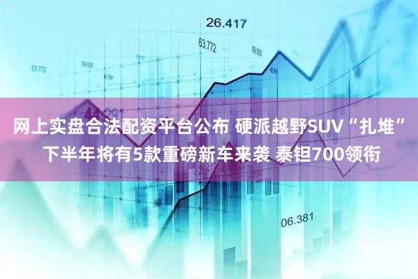 网上实盘合法配资平台公布 硬派越野SUV“扎堆” 下半年将有5款重磅新车来袭 泰钽700领衔