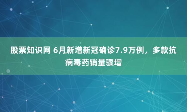 股票知识网 6月新增新冠确诊7.9万例，多款抗病毒药销量骤增